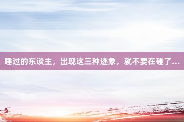 睡过的东谈主，出现这三种迹象，就不要在碰了...