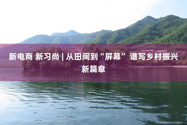 新电商 新习尚 | 从田间到“屏幕” 谱写乡村振兴新篇章