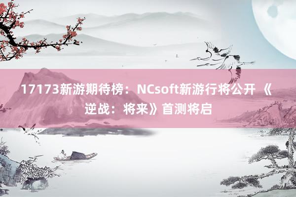 17173新游期待榜：NCsoft新游行将公开 《 逆战：将来》首测将启
