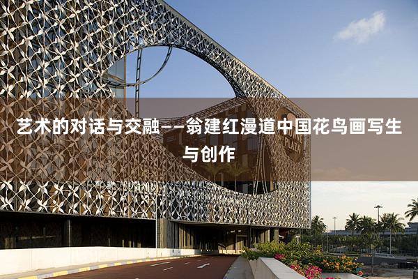 艺术的对话与交融——翁建红漫道中国花鸟画写生与创作
