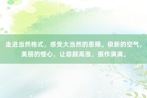 走进当然格式，感受大当然的恩赐。极新的空气，美丽的惬心，让容颜高涨，振作满满。