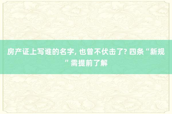 房产证上写谁的名字, 也曾不伏击了? 四条“新规”需提前了解
