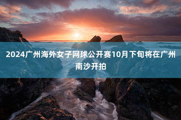 2024广州海外女子网球公开赛10月下旬将在广州南沙开拍
