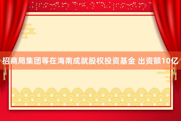 招商局集团等在海南成就股权投资基金 出资额10亿