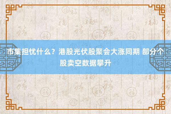 市集担忧什么？港股光伏股聚会大涨同期 部分个股卖空数据攀升