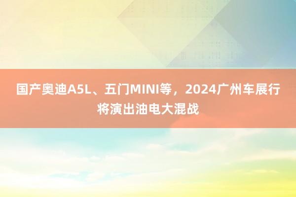 国产奥迪A5L、五门MINI等，2024广州车展行将演出油电大混战