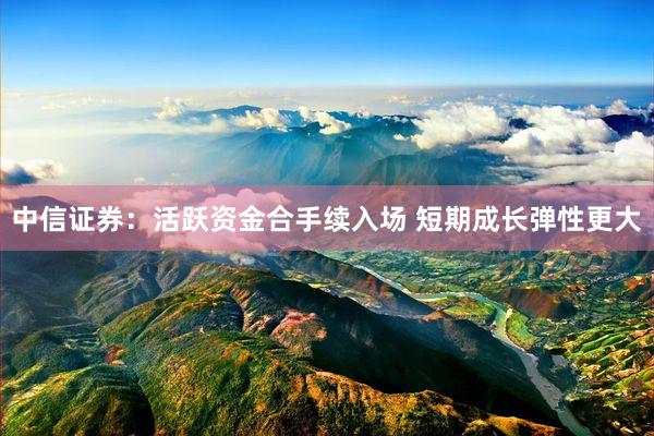 中信证券：活跃资金合手续入场 短期成长弹性更大