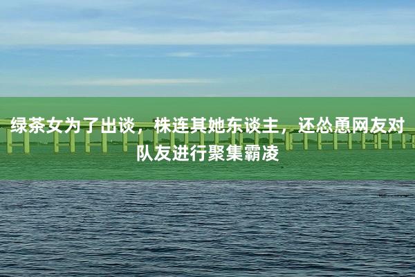 绿茶女为了出谈，株连其她东谈主，还怂恿网友对队友进行聚集霸凌