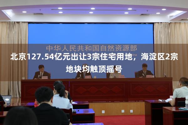 北京127.54亿元出让3宗住宅用地，海淀区2宗地块均触顶摇号