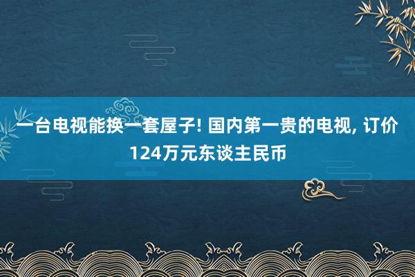 一台电视能换一套屋子! 国内第一贵的电视, 订价124万元东谈主民币