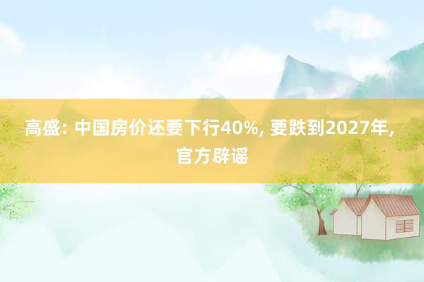 高盛: 中国房价还要下行40%, 要跌到2027年, 官方辟谣