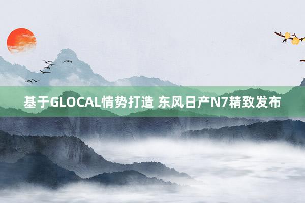 基于GLOCAL情势打造 东风日产N7精致发布