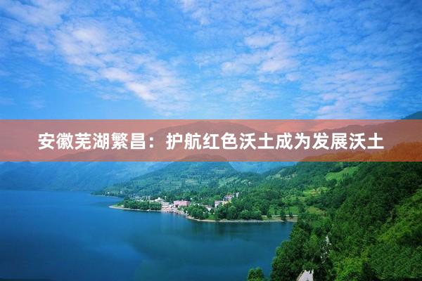安徽芜湖繁昌：护航红色沃土成为发展沃土