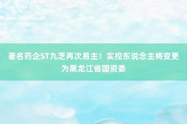 著名药企ST九芝再次易主！实控东说念主将变更为黑龙江省国资委