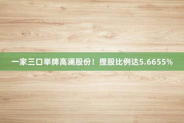 一家三口举牌高澜股份！捏股比例达5.6655%