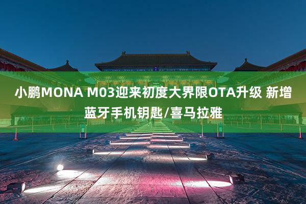 小鹏MONA M03迎来初度大界限OTA升级 新增蓝牙手机钥匙/喜马拉雅