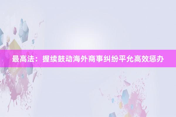 最高法：握续鼓动海外商事纠纷平允高效惩办