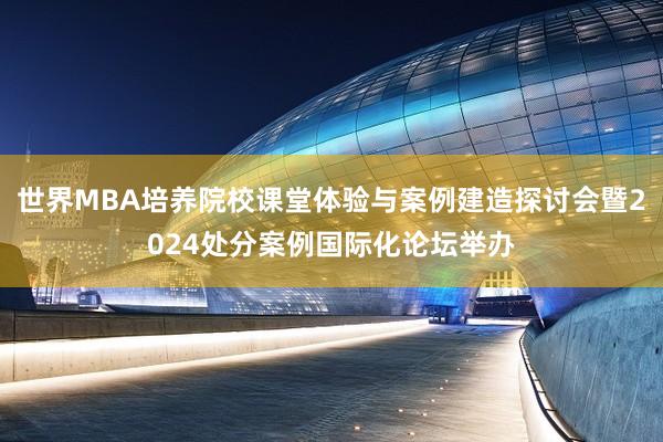 世界MBA培养院校课堂体验与案例建造探讨会暨2024处分案例国际化论坛举办