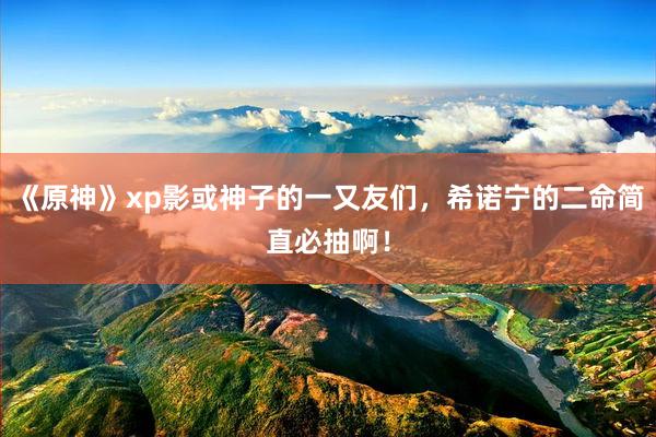 《原神》xp影或神子的一又友们，希诺宁的二命简直必抽啊！
