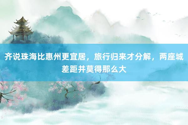 齐说珠海比惠州更宜居，旅行归来才分解，两座城差距并莫得那么大