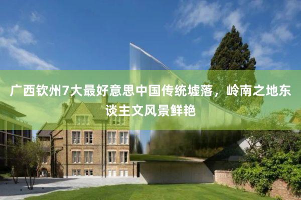 广西钦州7大最好意思中国传统墟落，岭南之地东谈主文风景鲜艳