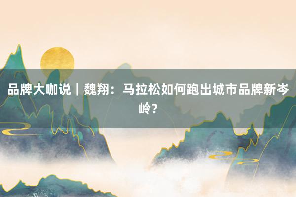 品牌大咖说｜魏翔：马拉松如何跑出城市品牌新岑岭？