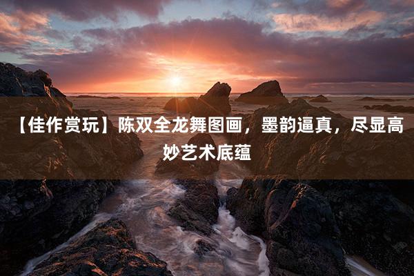 【佳作赏玩】陈双全龙舞图画，墨韵逼真，尽显高妙艺术底蕴